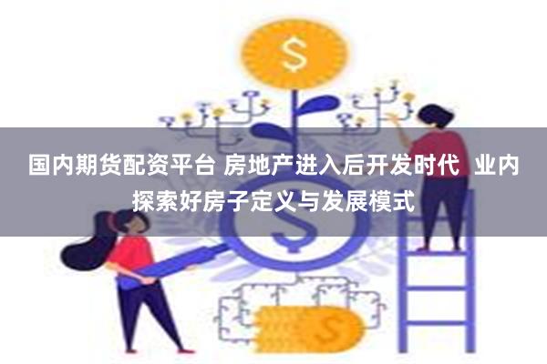 国内期货配资平台 房地产进入后开发时代 业内探索好房子定义与发展模式