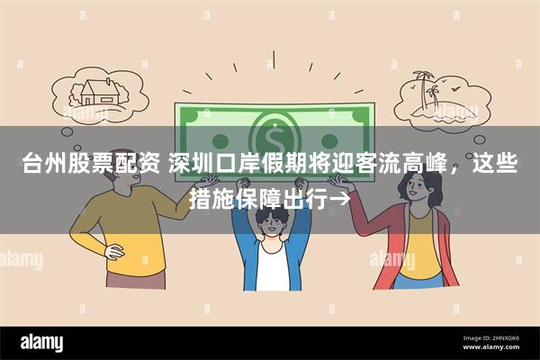台州股票配资 深圳口岸假期将迎客流高峰,这些措施保障出行→