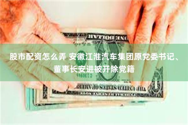 股市配资怎么弄 安徽江淮汽车集团原党委书记、董事长安进被开除党籍