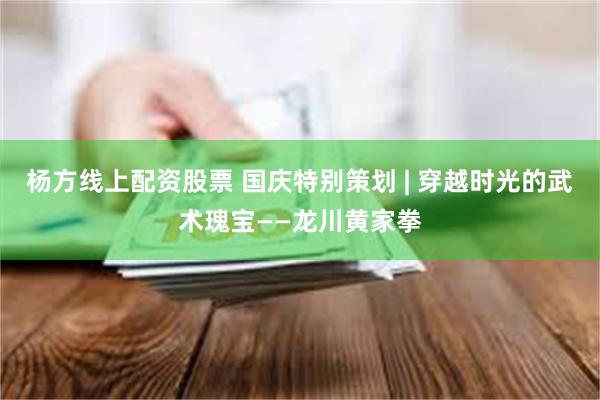 杨方线上配资股票 国庆特别策划 | 穿越时光的武术瑰宝——龙川黄家拳