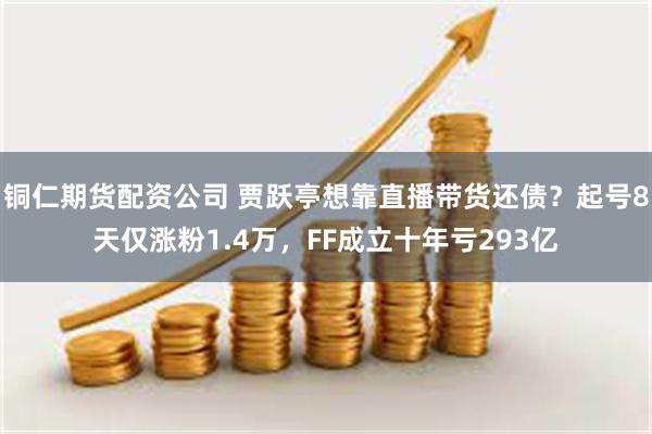 铜仁期货配资公司 贾跃亭想靠直播带货还债?起号8天仅涨粉1.4万,FF成立十年亏293亿
