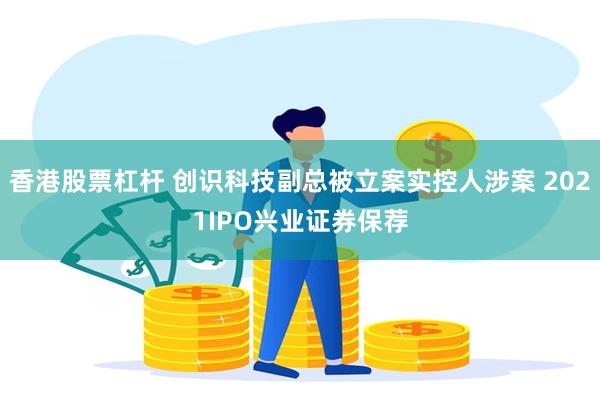 香港股票杠杆 创识科技副总被立案实控人涉案 2021IPO兴业证券保荐