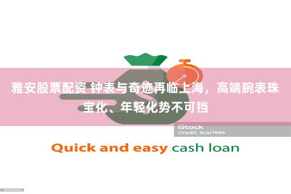 雅安股票配资 钟表与奇迹再临上海,高端腕表珠宝化、年轻化势不可挡
