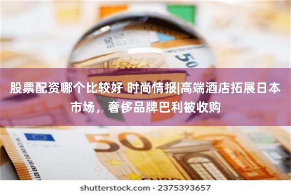 股票配资哪个比较好 时尚情报|高端酒店拓展日本市场,奢侈品牌巴利被收购
