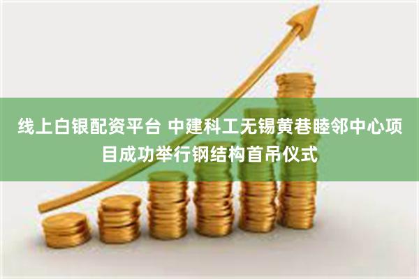 线上白银配资平台 中建科工无锡黄巷睦邻中心项目成功举行钢结构首吊仪式