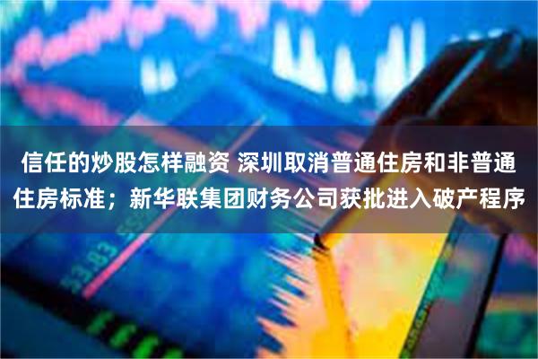 信任的炒股怎样融资 深圳取消普通住房和非普通住房标准；新华联集团财务公司获批进入破产程序
