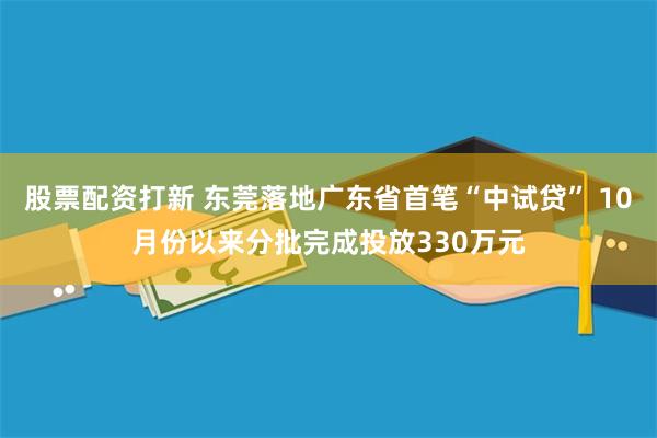 股票配资打新 东莞落地广东省首笔“中试贷” 10月份以来分批完成投放330万元