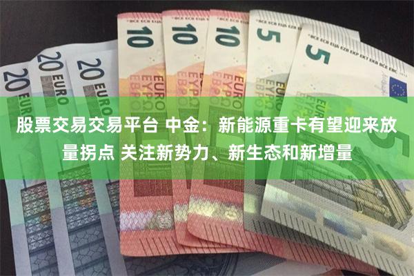 股票交易交易平台 中金：新能源重卡有望迎来放量拐点 关注新势力、新生态和新增量