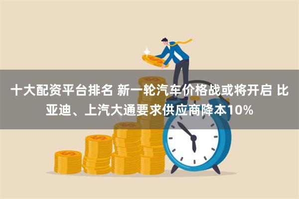 十大配资平台排名 新一轮汽车价格战或将开启 比亚迪、上汽大通要求供应商降本10%