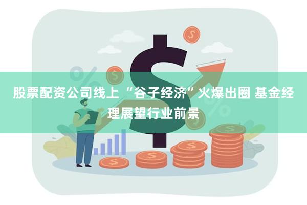 股票配资公司线上 “谷子经济”火爆出圈 基金经理展望行业前景