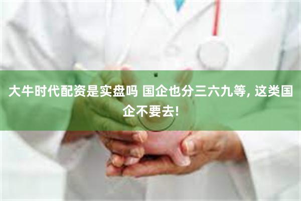 大牛时代配资是实盘吗 国企也分三六九等, 这类国企不要去!