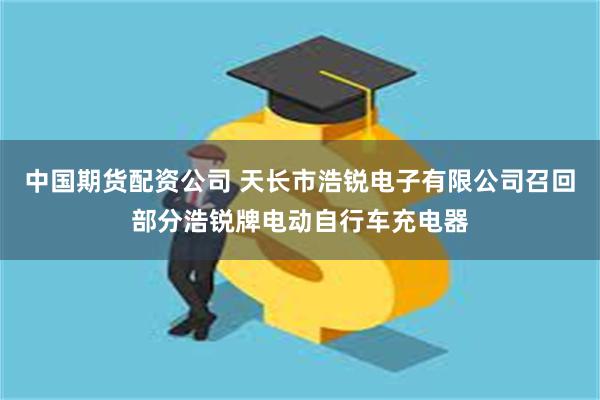 中国期货配资公司 天长市浩锐电子有限公司召回部分浩锐牌电动自行车充电器