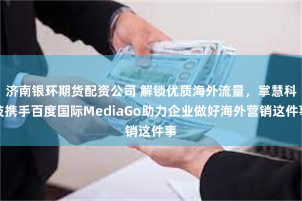 济南银环期货配资公司 解锁优质海外流量，掌慧科技携手百度国际MediaGo助力企业做好海外营销这件事