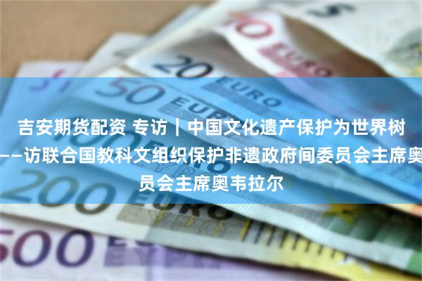吉安期货配资 专访｜中国文化遗产保护为世界树立榜样——访联合国教科文组织保护非遗政府间委员会主席奥韦拉尔