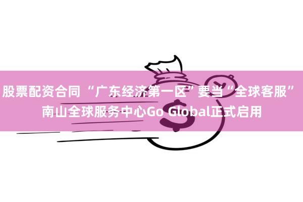 股票配资合同 “广东经济第一区”要当“全球客服” 南山全球服务中心Go Global正式启用