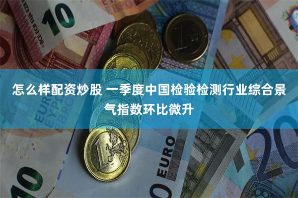 怎么样配资炒股 一季度中国检验检测行业综合景气指数环比微升