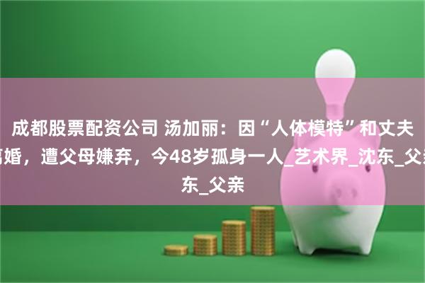 成都股票配资公司 汤加丽:因“人体模特”和丈夫离婚,遭父母嫌弃,今48岁孤身一人_艺术界_沈东_父亲