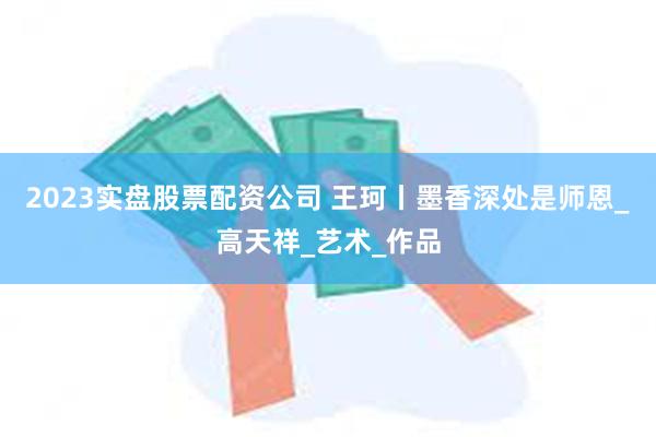2023实盘股票配资公司 王珂丨墨香深处是师恩_高天祥_艺术_作品