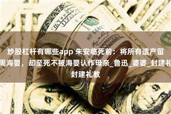 炒股杠杆有哪些app 朱安临死前：将所有遗产留给周海婴，却至死不被海婴认作母亲_鲁迅_婆婆_封建礼教