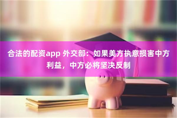 合法的配资app 外交部：如果美方执意损害中方利益，中方必将坚决反制