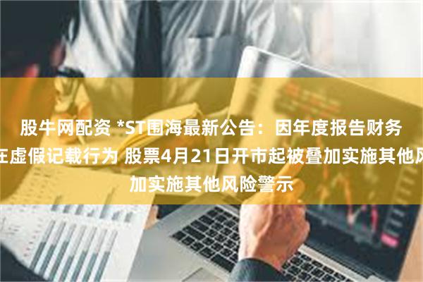 股牛网配资 *ST围海最新公告:因年度报告财务指标存在虚假记载行为 股票4月21日开市起被叠加实施其他风险警示