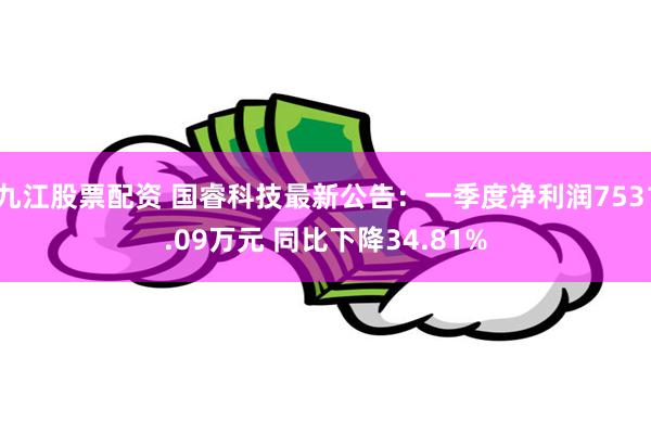 九江股票配资 国睿科技最新公告:一季度净利润7531.09万元 同比下降34.81%