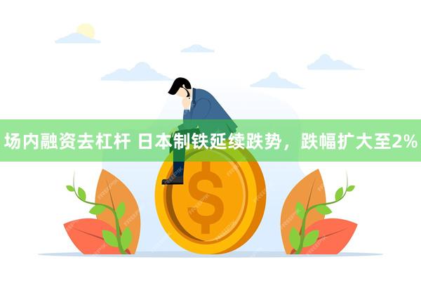 场内融资去杠杆 日本制铁延续跌势,跌幅扩大至2%
