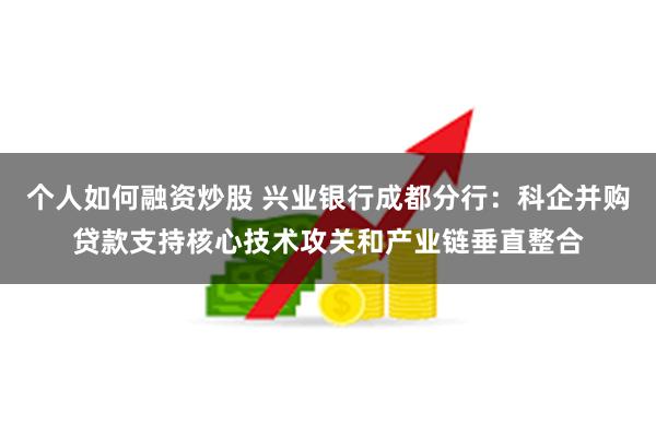 个人如何融资炒股 兴业银行成都分行：科企并购贷款支持核心技术攻关和产业链垂直整合