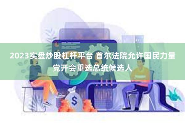2023实盘炒股杠杆平台 首尔法院允许国民力量党开会重选总统候选人