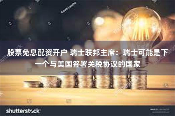 股票免息配资开户 瑞士联邦主席:瑞士可能是下一个与美国签署关税协议的国家