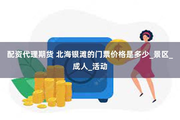 配资代理期货 北海银滩的门票价格是多少_景区_成人_活动