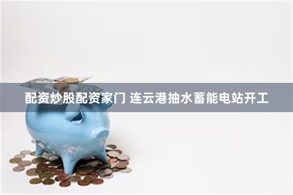 配资炒股配资家门 连云港抽水蓄能电站开工