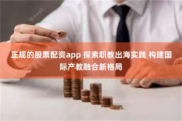 正规的股票配资app 探索职教出海实践 构建国际产教融合新格局