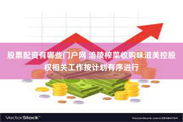 股票配资有哪些门户网 涪陵榨菜收购味滋美控股权相关工作按计划有序进行