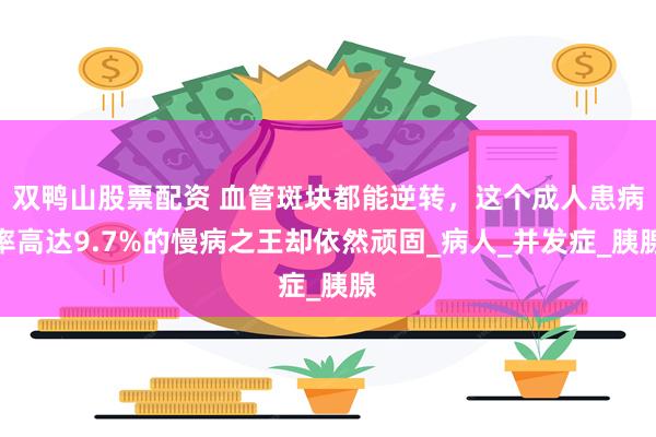 双鸭山股票配资 血管斑块都能逆转，这个成人患病率高达9.7%的慢病之王却依然顽固_病人_并发症_胰腺