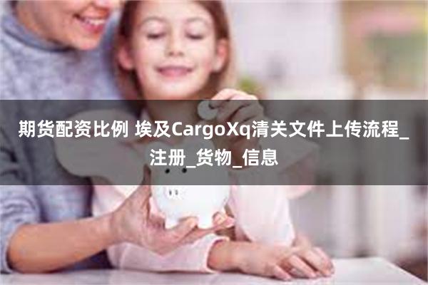 期货配资比例 埃及CargoXq清关文件上传流程_注册_货物_信息
