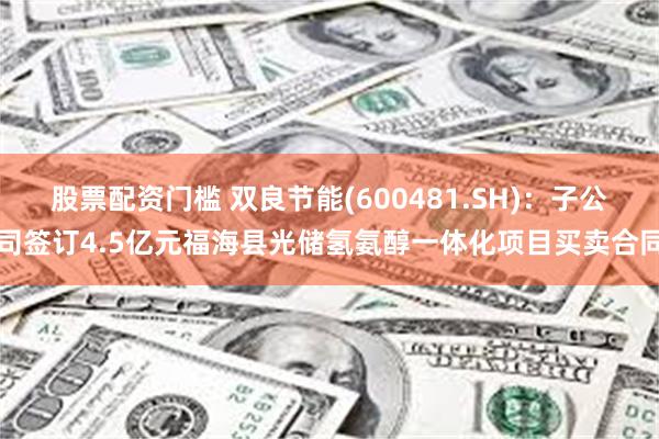 股票配资门槛 双良节能(600481.SH)：子公司签订4.5亿元福海县光储氢氨醇一体化项目买卖合同
