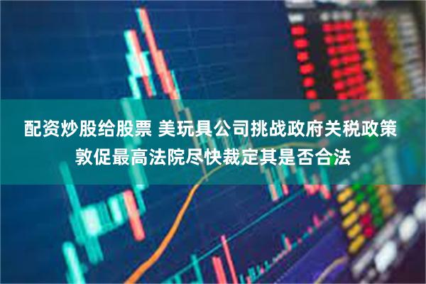 配资炒股给股票 美玩具公司挑战政府关税政策 敦促最高法院尽快裁定其是否合法