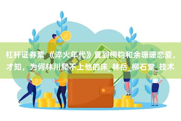 杠杆证券票 《淬火年代》直到柳钧和余珊珊恋爱，才知，为何林川爬不上他的床_林岳_柳石堂_技术