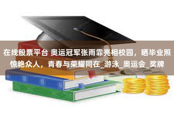 在线股票平台 奥运冠军张雨霏亮相校园，晒毕业照惊艳众人，青春与荣耀同在_游泳_奥运会_奖牌