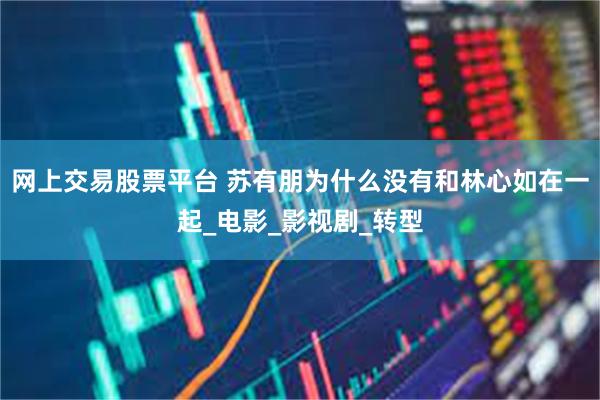 网上交易股票平台 苏有朋为什么没有和林心如在一起_电影_影视剧_转型