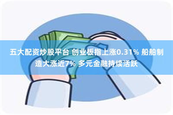 五大配资炒股平台 创业板指上涨0.31% 船舶制造大涨近7% 多元金融持续活跃