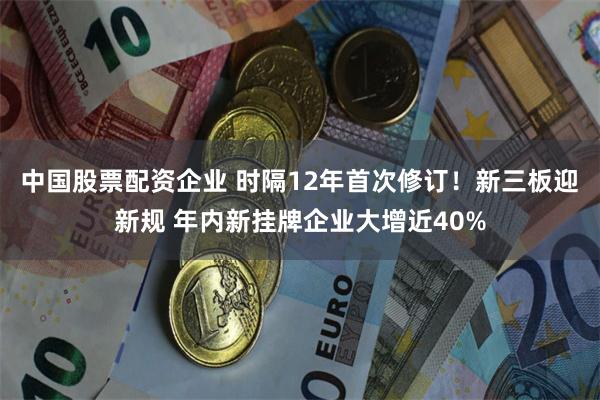 中国股票配资企业 时隔12年首次修订！新三板迎新规 年内新挂牌企业大增近40%