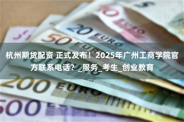 杭州期货配资 正式发布!2025年广州工商学院官方联系电话?_服务_考生_创业教育
