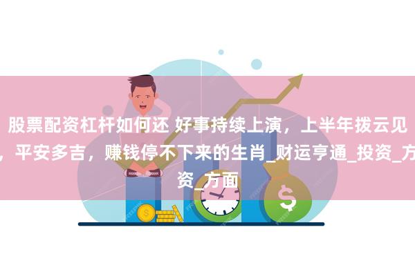股票配资杠杆如何还 好事持续上演,上半年拨云见日,平安多吉,赚钱停不下来的生肖_财运亨通_投资_方面