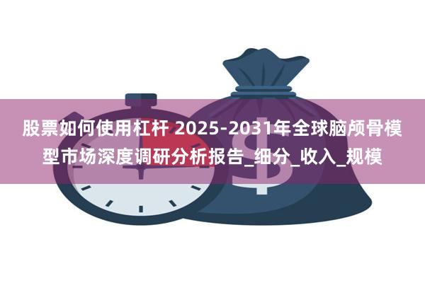 股票如何使用杠杆 2025-2031年全球脑颅骨模型市场深度调研分析报告_细分_收入_规模