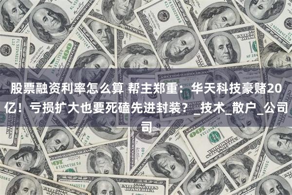 股票融资利率怎么算 帮主郑重：华天科技豪赌20亿！亏损扩大也要死磕先进封装？_技术_散户_公司