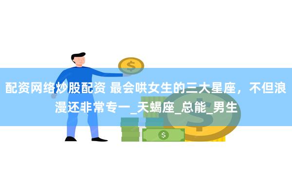 配资网络炒股配资 最会哄女生的三大星座，不但浪漫还非常专一_天蝎座_总能_男生