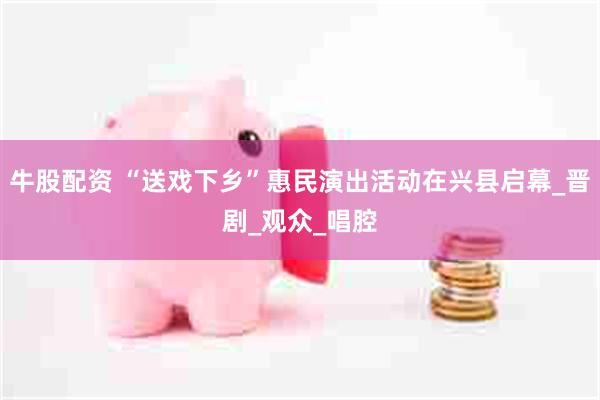 牛股配资 “送戏下乡”惠民演出活动在兴县启幕_晋剧_观众_唱腔