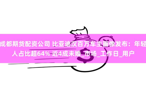 成都期货配资公司 比亚迪汉百万车主画像发布：年轻人占比超64% 近4成未婚_市场_工作日_用户
